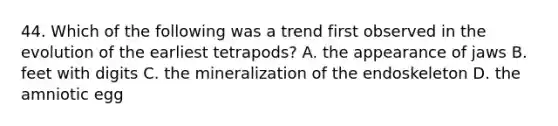 44. Which of the following was a trend first observed in the evolution of the earliest tetrapods? A. the appearance of jaws B. feet with digits C. the mineralization of the endoskeleton D. the amniotic egg