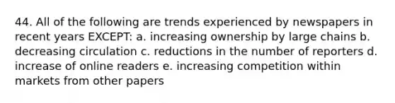 44. All of the following are trends experienced by newspapers in recent years EXCEPT: a. increasing ownership by large chains b. decreasing circulation c. reductions in the number of reporters d. increase of online readers e. increasing competition within markets from other papers