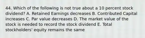 44. Which of the following is not true about a 10 percent stock dividend? A. Retained Earnings decreases B. Contributed Capital increases C. Par value decreases D. The market value of the stock is needed to record the stock dividend E. Total stockholders' equity remains the same