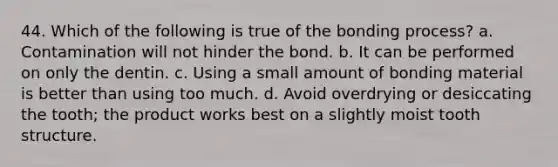 44. Which of the following is true of the bonding process? a. Contamination will not hinder the bond. b. It can be performed on only the dentin. c. Using a small amount of bonding material is better than using too much. d. Avoid overdrying or desiccating the tooth; the product works best on a slightly moist tooth structure.