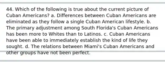 44. Which of the following is true about the current picture of Cuban Americans? a. Differences between Cuban Americans are eliminated as they follow a single Cuban American lifestyle. b. The primary adjustment among South Florida's Cuban Americans has been more to Whites than to Latinos. c. Cuban Americans have been able to immediately establish the kind of life they sought. d. The relations between Miami's Cuban Americans and other groups have not been perfect.