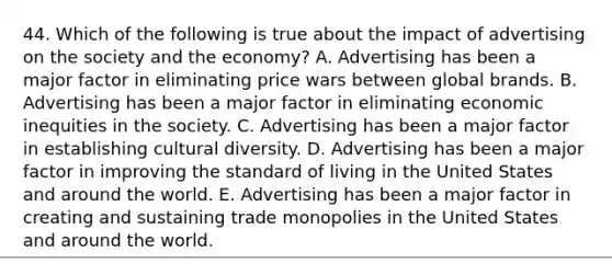 44. Which of the following is true about the impact of advertising on the society and the economy? A. Advertising has been a major factor in eliminating price wars between global brands. B. Advertising has been a major factor in eliminating economic inequities in the society. C. Advertising has been a major factor in establishing cultural diversity. D. Advertising has been a major factor in improving the standard of living in the United States and around the world. E. Advertising has been a major factor in creating and sustaining trade monopolies in the United States and around the world.