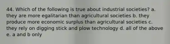 44. Which of the following is true about industrial societies? a. they are more egalitarian than agricultural societies b. they produce more economic surplus than agricultural societies c. they rely on digging stick and plow technology d. all of the above e. a and b only