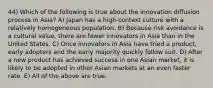 44) Which of the following is true about the innovation diffusion process in Asia? A) Japan has a high-context culture with a relatively homogeneous population. B) Because risk avoidance is a cultural value, there are fewer innovators in Asia than in the United States. C) Once innovators in Asia have tried a product, early adopters and the early majority quickly follow suit. D) After a new product has achieved success in one Asian market, it is likely to be adopted in other Asian markets at an even faster rate. E) All of the above are true.