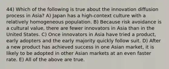 44) Which of the following is true about the innovation diffusion process in Asia? A) Japan has a high-context culture with a relatively homogeneous population. B) Because risk avoidance is a cultural value, there are fewer innovators in Asia than in the United States. C) Once innovators in Asia have tried a product, early adopters and the early majority quickly follow suit. D) After a new product has achieved success in one Asian market, it is likely to be adopted in other Asian markets at an even faster rate. E) All of the above are true.