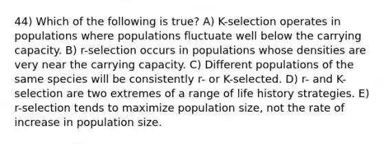 44) Which of the following is true? A) K-selection operates in populations where populations fluctuate well below the carrying capacity. B) r-selection occurs in populations whose densities are very near the carrying capacity. C) Different populations of the same species will be consistently r- or K-selected. D) r- and K-selection are two extremes of a range of life history strategies. E) r-selection tends to maximize population size, not the rate of increase in population size.