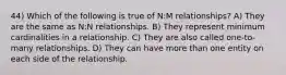 44) Which of the following is true of N:M relationships? A) They are the same as N:N relationships. B) They represent minimum cardinalities in a relationship. C) They are also called one-to-many relationships. D) They can have more than one entity on each side of the relationship.