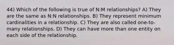 44) Which of the following is true of N:M relationships? A) They are the same as N:N relationships. B) They represent minimum cardinalities in a relationship. C) They are also called one-to-many relationships. D) They can have more than one entity on each side of the relationship.