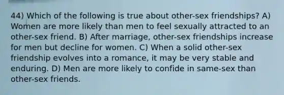 44) Which of the following is true about other-sex friendships? A) Women are more likely than men to feel sexually attracted to an other-sex friend. B) After marriage, other-sex friendships increase for men but decline for women. C) When a solid other-sex friendship evolves into a romance, it may be very stable and enduring. D) Men are more likely to confide in same-sex than other-sex friends.