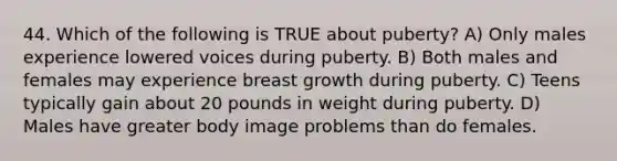 44. Which of the following is TRUE about puberty? A) Only males experience lowered voices during puberty. B) Both males and females may experience breast growth during puberty. C) Teens typically gain about 20 pounds in weight during puberty. D) Males have greater body image problems than do females.