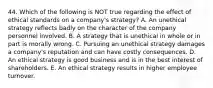 44. Which of the following is NOT true regarding the effect of ethical standards on a company's strategy? A. An unethical strategy reflects badly on the character of the company personnel involved. B. A strategy that is unethical in whole or in part is morally wrong. C. Pursuing an unethical strategy damages a company's reputation and can have costly consequences. D. An ethical strategy is good business and is in the best interest of shareholders. E. An ethical strategy results in higher employee turnover.