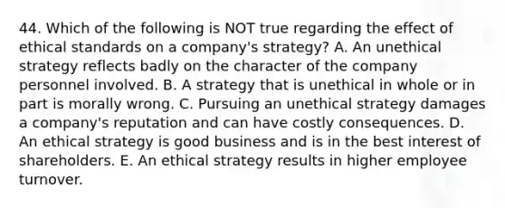 44. Which of the following is NOT true regarding the effect of ethical standards on a company's strategy? A. An unethical strategy reflects badly on the character of the company personnel involved. B. A strategy that is unethical in whole or in part is morally wrong. C. Pursuing an unethical strategy damages a company's reputation and can have costly consequences. D. An ethical strategy is good business and is in the best interest of shareholders. E. An ethical strategy results in higher employee turnover.