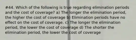 #44. Which of the following is true regarding elimination periods and the cost of coverage? a) The longer the elimination period, the higher the cost of coverage b) Elimination periods have no effect on the cost of coverage. c) The longer the elimination period, the lower the cost of coverage d) The shorter the elimination period, the lower the cost of coverage