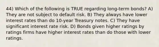 44) Which of the following is TRUE regarding long-term bonds? A) They are not subject to default risk. B) They always have lower interest rates than do 10-year Treasury notes. C) They have significant interest rate risk. D) Bonds given higher ratings by ratings firms have higher interest rates than do those with lower ratings.