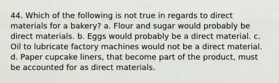 44. Which of the following is not true in regards to direct materials for a bakery? a. Flour and sugar would probably be direct materials. b. Eggs would probably be a direct material. c. Oil to lubricate factory machines would not be a direct material. d. Paper cupcake liners, that become part of the product, must be accounted for as direct materials.