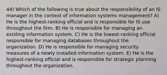 44) Which of the following is true about the responsibility of an IS manager in the context of information systems management? A) He is the highest-ranking official and is responsible for IS use throughout the firm. B) He is responsible for managing an existing information system. C) He is the lowest-ranking official responsible for managing databases throughout the organization. D) He is responsible for managing security measures of a newly installed information system. E) He is the highest-ranking official and is responsible for strategic planning throughout the organization.