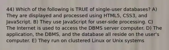 44) Which of the following is TRUE of single-user databases? A) They are displayed and processed using HTML5, CSS3, and JavaScript. B) They use JavaScript for user-side processing. C) The Internet is used to access the DBMS server computer. D) The application, the DBMS, and the database all reside on the user's computer. E) They run on clustered Linux or Unix systems