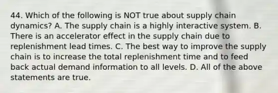 44. Which of the following is NOT true about supply chain dynamics? A. The supply chain is a highly interactive system. B. There is an accelerator effect in the supply chain due to replenishment lead times. C. The best way to improve the supply chain is to increase the total replenishment time and to feed back actual demand information to all levels. D. All of the above statements are true.