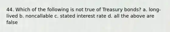 44. Which of the following is not true of Treasury bonds? a. long-lived b. noncallable c. stated interest rate d. all the above are false