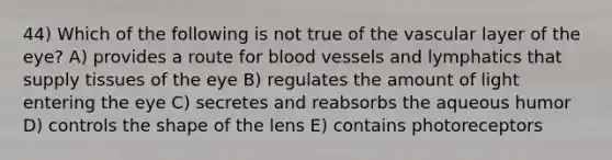 44) Which of the following is not true of the vascular layer of the eye? A) provides a route for blood vessels and lymphatics that supply tissues of the eye B) regulates the amount of light entering the eye C) secretes and reabsorbs the aqueous humor D) controls the shape of the lens E) contains photoreceptors