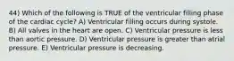 44) Which of the following is TRUE of the ventricular filling phase of the cardiac cycle? A) Ventricular filling occurs during systole. B) All valves in the heart are open. C) Ventricular pressure is less than aortic pressure. D) Ventricular pressure is greater than atrial pressure. E) Ventricular pressure is decreasing.