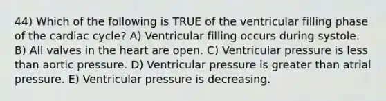 44) Which of the following is TRUE of the ventricular filling phase of the cardiac cycle? A) Ventricular filling occurs during systole. B) All valves in the heart are open. C) Ventricular pressure is less than aortic pressure. D) Ventricular pressure is greater than atrial pressure. E) Ventricular pressure is decreasing.