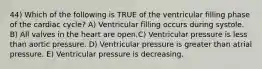 44) Which of the following is TRUE of the ventricular filling phase of the cardiac cycle? A) Ventricular filling occurs during systole. B) All valves in the heart are open.C) Ventricular pressure is less than aortic pressure. D) Ventricular pressure is greater than atrial pressure. E) Ventricular pressure is decreasing.