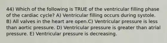 44) Which of the following is TRUE of the ventricular filling phase of the cardiac cycle? A) Ventricular filling occurs during systole. B) All valves in the heart are open.C) Ventricular pressure is less than aortic pressure. D) Ventricular pressure is greater than atrial pressure. E) Ventricular pressure is decreasing.