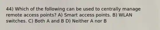 44) Which of the following can be used to centrally manage remote access points? A) Smart access points. B) WLAN switches. C) Both A and B D) Neither A nor B