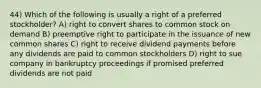 44) Which of the following is usually a right of a preferred stockholder? A) right to convert shares to common stock on demand B) preemptive right to participate in the issuance of new common shares C) right to receive dividend payments before any dividends are paid to common stockholders D) right to sue company in bankruptcy proceedings if promised preferred dividends are not paid