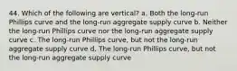 44. Which of the following are vertical? a. Both the long-run Phillips curve and the long-run aggregate supply curve b. Neither the long-run Phillips curve nor the long-run aggregate supply curve c. The long-run Phillips curve, but not the long-run aggregate supply curve d. The long-run Phillips curve, but not the long-run aggregate supply curve