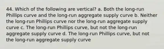 44. Which of the following are vertical? a. Both the long-run Phillips curve and the long-run aggregate supply curve b. Neither the long-run Phillips curve nor the long-run aggregate supply curve c. The long-run Phillips curve, but not the long-run aggregate supply curve d. The long-run Phillips curve, but not the long-run aggregate supply curve