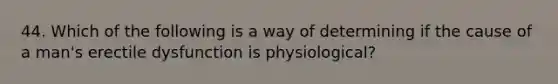 44. Which of the following is a way of determining if the cause of a man's erectile dysfunction is physiological?