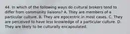 44. In which of the following ways do cultural brokers tend to differ from community liaisons? A. They are members of a particular culture. B. They are egocentric in most cases. C. They are perceived to have less knowledge of a particular culture. D. They are likely to be culturally encapsulated.