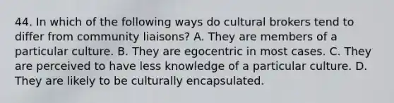 44. In which of the following ways do cultural brokers tend to differ from community liaisons? A. They are members of a particular culture. B. They are egocentric in most cases. C. They are perceived to have less knowledge of a particular culture. D. They are likely to be culturally encapsulated.