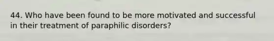 44. Who have been found to be more motivated and successful in their treatment of paraphilic disorders?