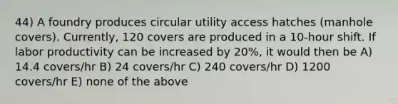 44) A foundry produces circular utility access hatches (manhole covers). Currently, 120 covers are produced in a 10-hour shift. If labor productivity can be increased by 20%, it would then be A) 14.4 covers/hr B) 24 covers/hr C) 240 covers/hr D) 1200 covers/hr E) none of the above