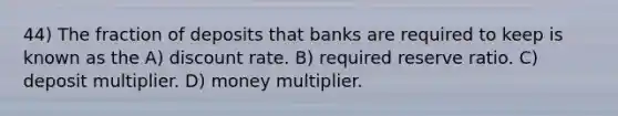 44) The fraction of deposits that banks are required to keep is known as the A) discount rate. B) required reserve ratio. C) deposit multiplier. D) money multiplier.