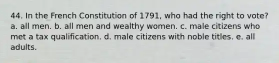 44. In the French Constitution of 1791, who had the right to vote? a. all men. b. all men and wealthy women. c. male citizens who met a tax qualification. d. male citizens with noble titles. e. all adults.