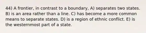 44) A frontier, in contrast to a boundary, A) separates two states. B) is an area rather than a line. C) has become a more common means to separate states. D) is a region of ethnic conflict. E) is the westernmost part of a state.