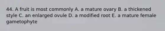 44. A fruit is most commonly A. a mature ovary B. a thickened style C. an enlarged ovule D. a modified root E. a mature female gametophyte