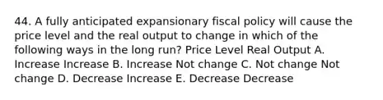 44. A fully anticipated expansionary fiscal policy will cause the price level and the real output to change in which of the following ways in the long run? Price Level Real Output A. Increase Increase B. Increase Not change C. Not change Not change D. Decrease Increase E. Decrease Decrease