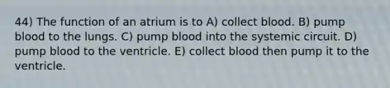 44) The function of an atrium is to A) collect blood. B) pump blood to the lungs. C) pump blood into the systemic circuit. D) pump blood to the ventricle. E) collect blood then pump it to the ventricle.