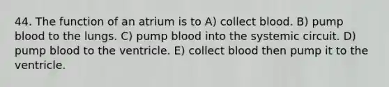 44. The function of an atrium is to A) collect blood. B) pump blood to the lungs. C) pump blood into the systemic circuit. D) pump blood to the ventricle. E) collect blood then pump it to the ventricle.