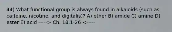 44) What functional group is always found in alkaloids (such as caffeine, nicotine, and digitalis)? A) ether B) amide C) amine D) ester E) acid -----> Ch. 18.1-26 <-----