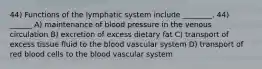 44) Functions of the lymphatic system include ________. 44) ______ A) maintenance of blood pressure in the venous circulation B) excretion of excess dietary fat C) transport of excess tissue fluid to the blood vascular system D) transport of red blood cells to the blood vascular system