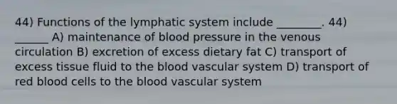 44) Functions of the lymphatic system include ________. 44) ______ A) maintenance of blood pressure in the venous circulation B) excretion of excess dietary fat C) transport of excess tissue fluid to the blood vascular system D) transport of red blood cells to the blood vascular system