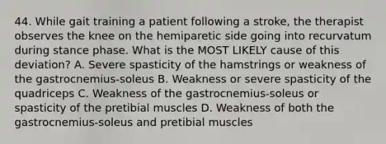 44. While gait training a patient following a stroke, the therapist observes the knee on the hemiparetic side going into recurvatum during stance phase. What is the MOST LIKELY cause of this deviation? A. Severe spasticity of the hamstrings or weakness of the gastrocnemius-soleus B. Weakness or severe spasticity of the quadriceps C. Weakness of the gastrocnemius-soleus or spasticity of the pretibial muscles D. Weakness of both the gastrocnemius-soleus and pretibial muscles