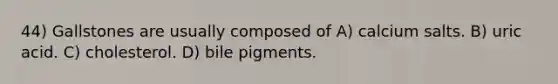 44) Gallstones are usually composed of A) calcium salts. B) uric acid. C) cholesterol. D) bile pigments.