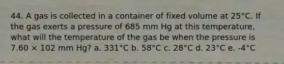 44. A gas is collected in a container of fixed volume at 25°C. If the gas exerts a pressure of 685 mm Hg at this temperature, what will the temperature of the gas be when the pressure is 7.60 × 102 mm Hg? a. 331°C b. 58°C c. 28°C d. 23°C e. -4°C